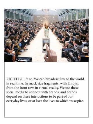 RIGHTFULLY so. We can broadcast live to the world
in real time. In snack size fragments, with Emojis,
from the front row, in virtual reality. We use these
social media to connect with brands, and brands
depend on these interactions to be part of our
everyday lives, or at least the lives to which we aspire.
 