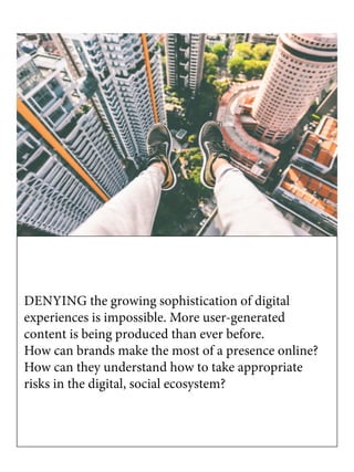 DENYING the growing sophistication of digital
experiences is impossible. More user-generated
content is being produced than ever before.
How can brands make the most of a presence online?
How can they understand how to take appropriate
risks in the digital, social ecosystem?
 