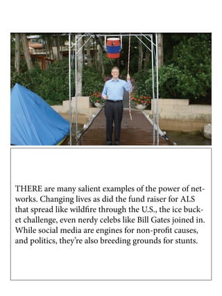 THERE are many salient examples of the power of net-
works. Changing lives as did the fund raiser for ALS
that spread like wildfire through the U.S., the ice buck-
et challenge, even nerdy celebs like Bill Gates joined in.
While social media are engines for non-profit causes,
and politics, they’re also breeding grounds for stunts.
 