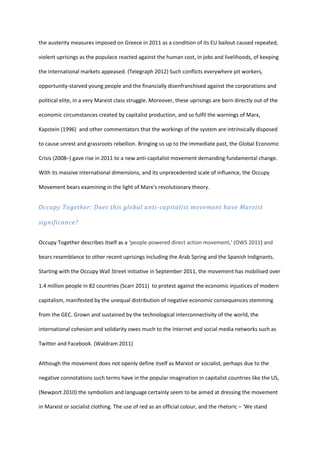 the austerity measures imposed on Greece in 2011 as a condition of its EU bailout caused repeated,
violent uprisings as the populace reacted against the human cost, in jobs and livelihoods, of keeping
the international markets appeased. (Telegraph 2012) Such conflicts everywhere pit workers,
opportunity-starved young people and the financially disenfranchised against the corporations and
political elite, in a very Marxist class struggle. Moreover, these uprisings are born directly out of the
economic circumstances created by capitalist production, and so fulfil the warnings of Marx,
Kapstein (1996) and other commentators that the workings of the system are intrinsically disposed
to cause unrest and grassroots rebellion. Bringing us up to the immediate past, the Global Economic
Crisis (2008–) gave rise in 2011 to a new anti-capitalist movement demanding fundamental change.
With its massive international dimensions, and its unprecedented scale of influence, the Occupy
Movement bears examining in the light of Marx’s revolutionary theory.
Occupy Together: Does this global anti-capitalist movement have Marxist
significance?
Occupy Together describes itself as a ‘people-powered direct action movement,’ (OWS 2011) and
bears resemblance to other recent uprisings including the Arab Spring and the Spanish Indignants.
Starting with the Occupy Wall Street initiative in September 2011, the movement has mobilised over
1.4 million people in 82 countries (Scarr 2011) to protest against the economic injustices of modern
capitalism, manifested by the unequal distribution of negative economic consequences stemming
from the GEC. Grown and sustained by the technological interconnectivity of the world, the
international cohesion and solidarity owes much to the Internet and social media networks such as
Twitter and Facebook. (Waldram 2011)
Although the movement does not openly define itself as Marxist or socialist, perhaps due to the
negative connotations such terms have in the popular imagination in capitalist countries like the US,
(Newport 2010) the symbolism and language certainly seem to be aimed at dressing the movement
in Marxist or socialist clothing. The use of red as an official colour, and the rhetoric – ‘We stand
 