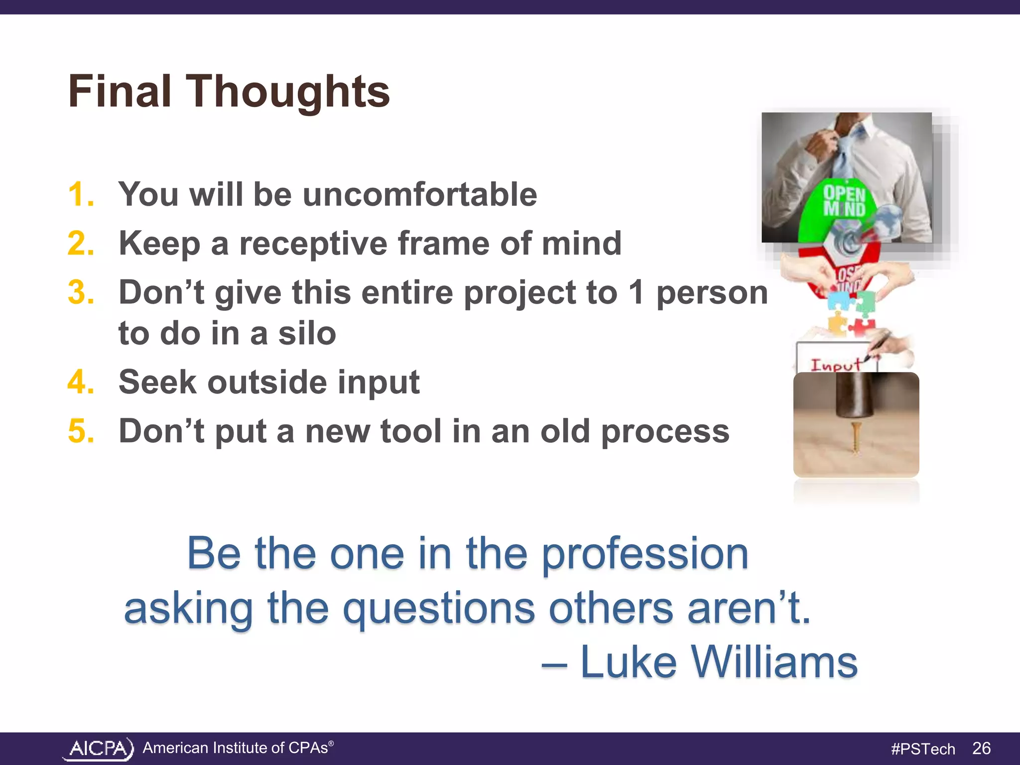 American Institute of CPAs®
#PSTech
Final Thoughts
1. You will be uncomfortable
2. Keep a receptive frame of mind
3. Don’t give this entire project to 1 person
to do in a silo
4. Seek outside input
5. Don’t put a new tool in an old process
26
Be the one in the profession
asking the questions others aren’t.
– Luke Williams
 