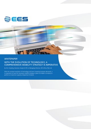WHITEPAPER 
WITH THE EVOLUTION OF TECHNOLOGY, A 
COMPREHENSIVE MOBILITY STRATEGY IS IMPERATIVE 
By Kim Greyling, Business Analyst & PA to Managing Director, EES Africa (Pty) Ltd 
With the constant evolution of technology and ever increasing business demands, it 
is imperative to have the necessary mobility strategy in place to enable a company to 
perform at maximum capacity irrespective of device. 
 