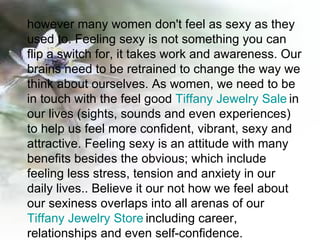 however many women don't feel as sexy as they used to. Feeling sexy is not something you can flip a switch for, it takes work and awareness. Our brains need to be retrained to change the way we think about ourselves. As women, we need to be in touch with the feel good  Tiffany Jewelry Sale   in our lives (sights, sounds and even experiences) to help us feel more confident, vibrant, sexy and attractive. Feeling sexy is an attitude with many benefits besides the obvious; which include feeling less stress, tension and anxiety in our daily lives.. Believe it our not how we feel about our sexiness overlaps into all arenas of our  Tiffany Jewelry Store   including career, relationships and even self-confidence.  