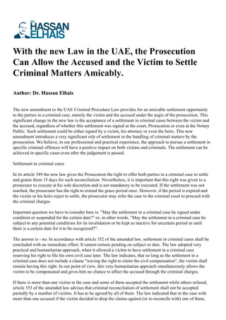 With the new Law in the UAE, the Prosecution
Can Allow the Accused and the Victim to Settle
Criminal Matters Amicably.
Author: Dr. Hassan Elhais
The new amendment to the UAE Criminal Procedure Law provides for an amicable settlement opportunity
to the parties in a criminal case, namely the victim and the accused under the aegis of the prosecution. This
significant change in the new law is the acceptance of a settlement in criminal cases between the victim and
the accused, regardless of whether this settlement was signed at the court, Prosecution or even at the Notary
Public. Such settlement could be either signed by a victim, his attorney or even the heirs. This new
amendment introduces a very significant role of settlement in the handling of criminal matters by the
prosecution. We believe, in our professional and practical experience, the approach to pursue a settlement in
specific criminal offences will have a positive impact on both victims and criminals. The settlement can be
achieved in specific cases even after the judgement is passed.
Settlement in criminal cases
In its article 349 the new law gives the Prosecution the right to offer both parties in a criminal case to settle
and grants them 15 days for such reconciliation. Nevertheless, it is important that this right was given to a
prosecutor to execute at his sole discretion and is not mandatory to be executed. If the settlement was not
reached, the prosecutor has the right to extend the grace period once. However, if the period is expired and
the victim or his heirs reject to settle, the prosecutor may refer the case to the criminal court to proceed with
the criminal charges.
Important question we have to consider here is: "May the settlement in a criminal case be signed under
condition or suspended for the certain date?" or, in other words, "May the settlement in a criminal case be
subject to any potential conditions for its invalidation or be kept as inactive for uncertain period or until
there is a certain date for it to be recognized?".
The answer is - no. In accordance with article 352 of the amended law, settlement in criminal cases shall be
concluded with an immediate effect. It cannot remain pending on subject or date. The law adopted very
practical and humanitarian approach, when it allowed a victim to have settlement in a criminal case
reserving his right to file his own civil case later. The law indicates, that so long as the settlement in a
criminal case does not include a clause "waving the right to claim the civil compensation", the victim shall
remain having this right. In our point of view, this very humanitarian approach simultaneously allows the
victim to be compensated and gives him no chance to affect the accused through the criminal charges.
If there is more than one victim in the case and some of them accepted the settlement while others refused,
article 353 of the amended law advises that criminal reconciliation of settlement shall not be accepted
partially by a number of victims. It has to be agreed by all of them. The law indicated that in the case with
more than one accused if the victim decided to drop the claims against (or to reconcile with) one of them,
 