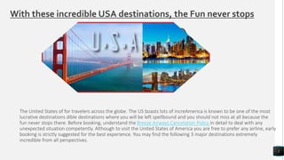With these incredible USA destinations, the Fun never stops
The United States of for travelers across the globe. The US boasts lots of increAmerica is known to be one of the most
lucrative destinations dible destinations where you will be left spellbound and you should not miss at all because the
fun never stops there. Before booking, understand the Breeze Airways Cancelation Policy in detail to deal with any
unexpected situation competently. Although to visit the United States of America you are free to prefer any airline, early
booking is strictly suggested for the best experience. You may find the following 3 major destinations extremely
incredible from all perspectives.
1
 