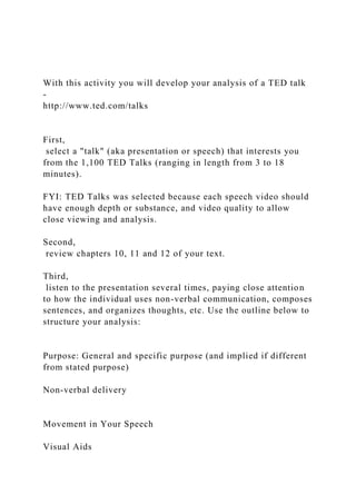 With this activity you will develop your analysis of a TED talk
-
http://www.ted.com/talks
First,
select a "talk" (aka presentation or speech) that interests you
from the 1,100 TED Talks (ranging in length from 3 to 18
minutes).
FYI: TED Talks was selected because each speech video should
have enough depth or substance, and video quality to allow
close viewing and analysis.
Second,
review chapters 10, 11 and 12 of your text.
Third,
listen to the presentation several times, paying close attention
to how the individual uses non-verbal communication, composes
sentences, and organizes thoughts, etc. Use the outline below to
structure your analysis:
Purpose: General and specific purpose (and implied if different
from stated purpose)
Non-verbal delivery
Movement in Your Speech
Visual Aids
 