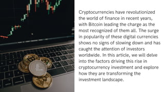 Cryptocurrencies have revolutionized
the world of finance in recent years,
with Bitcoin leading the charge as the
most recognized of them all. The surge
in popularity of these digital currencies
shows no signs of slowing down and has
caught the attention of investors
worldwide. In this article, we will delve
into the factors driving this rise in
cryptocurrency investment and explore
how they are transforming the
investment landscape.
 