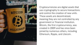 Cryptocurrencies are digital assets that
use cryptography to secure transactions
and control the creation of new units.
These assets are decentralized,
meaning they are not controlled by any
government or financial institution.
Bitcoin, the first cryptocurrency, was
created in 2009 and has since been
joined by numerous others, including
Ethereum, Ripple, and Litecoin.
 