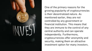 One of the primary reasons for the
growing popularity of cryptocurrencies
is their decentralized nature. As
mentioned earlier, they are not
controlled by any government or
financial institution. This means that
they are immune to the control of any
central authority and can operate
independently. Furthermore,
cryptocurrencies offer anonymity and
security, making them an attractive
investment option for many investors.
 