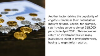 Another factor driving the popularity of
cryptocurrencies is their potential for
massive returns. Bitcoin, for example,
saw its value surge to almost $65,000
per coin in April 2021. This enormous
return on investment has led many
investors to invest in cryptocurrencies,
hoping to reap similar rewards.
 