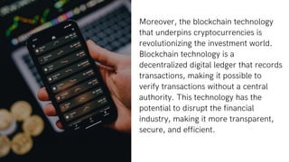 Moreover, the blockchain technology
that underpins cryptocurrencies is
revolutionizing the investment world.
Blockchain technology is a
decentralized digital ledger that records
transactions, making it possible to
verify transactions without a central
authority. This technology has the
potential to disrupt the financial
industry, making it more transparent,
secure, and efficient.
 