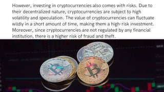 However, investing in cryptocurrencies also comes with risks. Due to
their decentralized nature, cryptocurrencies are subject to high
volatility and speculation. The value of cryptocurrencies can fluctuate
wildly in a short amount of time, making them a high-risk investment.
Moreover, since cryptocurrencies are not regulated by any financial
institution, there is a higher risk of fraud and theft.
 