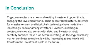 In Conclusion
Cryptocurrencies are a new and exciting investment option that is
changing the investment world. Their decentralized nature, potential
for massive returns, and blockchain technology have made them
increasingly popular among investors. However, investing in
cryptocurrencies also comes with risks, and investors should
carefully consider these risks before investing. As the cryptocurrency
market continues to evolve, it will be interesting to see how it will
transform the investment world in the future.
 
