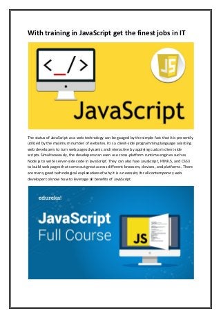 With training in JavaScript get the finest jobs in IT
The status of JavaScript as a web technology can be gauged by the simple fact that it is presently
utilized by the maximum number of websites. It is a client-side programming language assisting
web developers to turn web pages dynamic and interactive by applying custom client-side
scripts. Simultaneously, the developers can even use cross-platform runtime engines such as
Node.js to write server-side code in JavaScript. They can also fuse JavaScript, HTML5, and CSS3
to build web pages that come out great across different browsers, devices, and platforms. There
are many good technological explanationsof why it is a necessity for allcontemporary web
developer to know how to leverage all benefits of JavaScript.
 