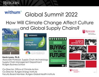 How Will Climate Change Affect Culture
and Global Supply Chains?
Global Summit 2022
Kevin Lyons, Ph.D.
Associate Professor, Supply Chain Archaeology
Supply Chain Management Department
Rutgers Business School
Co-Director, Office of Climate Action
Co-Director, Rutgers Energy Institute
Faculty Board Member, Rutgers Global Health Institute
 