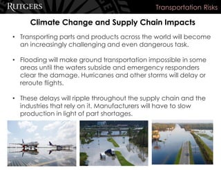 Climate Change and Supply Chain Impacts
Transportation Risks
• Transporting parts and products across the world will become
an increasingly challenging and even dangerous task.
• Flooding will make ground transportation impossible in some
areas until the waters subside and emergency responders
clear the damage. Hurricanes and other storms will delay or
reroute flights.
• These delays will ripple throughout the supply chain and the
industries that rely on it. Manufacturers will have to slow
production in light of part shortages.
 