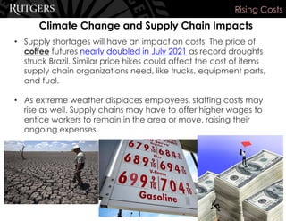Climate Change and Supply Chain Impacts
Rising Costs
• Supply shortages will have an impact on costs. The price of
coffee futures nearly doubled in July 2021 as record droughts
struck Brazil. Similar price hikes could affect the cost of items
supply chain organizations need, like trucks, equipment parts,
and fuel.
• As extreme weather displaces employees, staffing costs may
rise as well. Supply chains may have to offer higher wages to
entice workers to remain in the area or move, raising their
ongoing expenses.
 