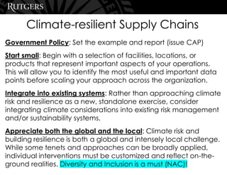 Climate-resilient Supply Chains
Government Policy: Set the example and report (issue CAP)
Start small: Begin with a selection of facilities, locations, or
products that represent important aspects of your operations.
This will allow you to identify the most useful and important data
points before scaling your approach across the organization.
Integrate into existing systems: Rather than approaching climate
risk and resilience as a new, standalone exercise, consider
integrating climate considerations into existing risk management
and/or sustainability systems.
Appreciate both the global and the local: Climate risk and
building resilience is both a global and intensely local challenge.
While some tenets and approaches can be broadly applied,
individual interventions must be customized and reflect on-the-
ground realities. Diversity and Inclusion is a must (NAC)!
 