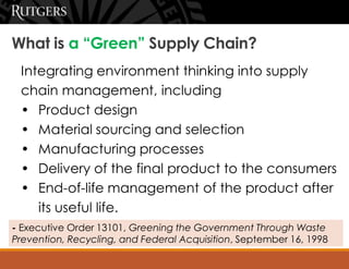What is a “Green” Supply Chain?
Integrating environment thinking into supply
chain management, including
• Product design
• Material sourcing and selection
• Manufacturing processes
• Delivery of the final product to the consumers
• End-of-life management of the product after
its useful life.
- Executive Order 13101, Greening the Government Through Waste
Prevention, Recycling, and Federal Acquisition, September 16, 1998
 