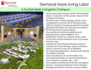 A Sustainable Livingston Campus
• seven-acre solar energy facility that provides
about 10 percent of the power needs of the
Livingston Campus;
• 32-acre solar canopy energy system to be
completed in summer 2012 that generates
45% of Livingston Campuses electrical needs;
• geothermal system for heating and cooling
of the Business School building;
• the creation of artificial wetlands and
planted areas and installation of a
biofiltration system to capture storm-water
runoff that would otherwise wash into sewers
and the river;
• creation of naturalized meadows around
campus that save energy, reduce pollution,
and cut down on the use of fertilizers;
• an improved pedestrian- and bicycle-friendly
circulation network;
• reduced reliance on automobiles and
increased emphasis on mass transportation
use of electric scooters, etc.; and
• accessible recreational amenities and green
spaces, including integration of the Rutgers
Ecological Preserve into the campus design.
Demand More Living Labs!
 