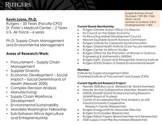 Current Board Membership:
• Rutgers Climate Action Office; Co-Director
• NJ Council on the Green Economy
• NJ Recycling Market Development Council
• Newark Equitable Growth Advisory Commission
• Rutgers Institute for Corporate Social Innovation
• Rutgers Global Health Institute (Core Faculty Member)
• Rutgers Center for African Studies
• Rutgers Office for the Promotion of Women in Science,
Engineering & Mathematics (WiSEM)
• Rutgers Earth, Ocean and Atmospheric Science Institute
• Rutgers EOHSI Division of Global Environmental Health
Member:
Institute for Supply Management (ISM)
Chartered Institute of Procurement and Supply (CIPS)
Current Significant Research Project:
• Newark 2020-Buy Local (Researcher, Board Member)
• Newark Anchor Collaborative (Member, Researcher)
• NJEDA (NJMEP Grant) NJ Manufacturing Research
(NJMEP Board of Trustees)
• Center of Accelerated Real Time Analytics an NSF
Industry/University Cooperative
Research Center (Researcher)
• Rutgers Energy Institute (Associate Director)
• Rutgers EcoComplex (Researcher)
• Rutgers Edison Papers (Board Member and Researcher)
• DOE Supply Chain Risk Roundtable (Researcher)
Kevin Lyons, Ph.D.
Rutgers – 33 Years (Faculty-CPO)
St. Peter’s Medical Center – 2 Years
U.S. Air Force – 6 years
Ph.D. Supply Chain Management
and Environmental Management
Areas of Research/Work:
• Procurement – Supply Chain
Management
• Supplier Diversity
• Economic Development – Social
Impact – Social Determinants of
Health (Newark 2020)
• Complex Decision Analysis
• Manufacturing
• Supply Chain Workforce
Development
• Environmental Sustainability
• Mandela Washington Fellowship
• Sub-Saharan Africa Agriculture
and Entrepreneurship
3
Rutgers Business School
Founded: 1929 (RU 1766)
Dean: Lei Lei
Number of students: 9,813
Undergraduates: 7,403
 