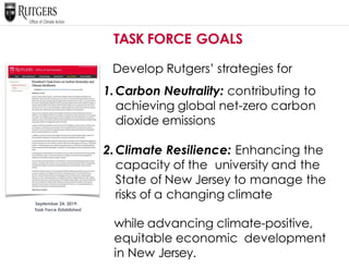 September 24, 2019:
Task Force Established
TASK FORCE GOALS
Develop Rutgers’ strategies for
1.Carbon Neutrality: contributing to
achieving global net-zero carbon
dioxide emissions
2.Climate Resilience: Enhancing the
capacity of the university and the
State of New Jersey to manage the
risks of a changing climate
while advancing climate-positive,
equitable economic development
in New Jersey.
 