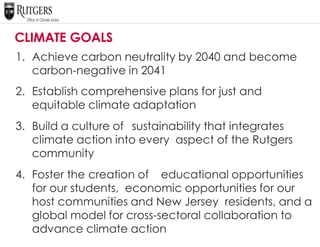 CLIMATE GOALS
1. Achieve carbon neutrality by 2040 and become
carbon-negative in 2041
2. Establish comprehensive plans for just and
equitable climate adaptation
3. Build a culture of sustainability that integrates
climate action into every aspect of the Rutgers
community
4. Foster the creation of educational opportunities
for our students, economic opportunities for our
host communities and New Jersey residents, and a
global model for cross-sectoral collaboration to
advance climate action
 