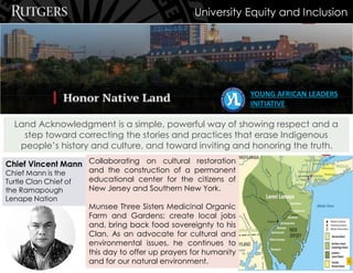 Land Acknowledgment is a simple, powerful way of showing respect and a
step toward correcting the stories and practices that erase Indigenous
people’s history and culture, and toward inviting and honoring the truth.
Chief Vincent Mann
Chief Mann is the
Turtle Clan Chief of
the Ramapough
Lenape Nation
Collaborating on cultural restoration
and the construction of a permanent
educational center for the citizens of
New Jersey and Southern New York.
Munsee Three Sisters Medicinal Organic
Farm and Gardens; create local jobs
and, bring back food sovereignty to his
Clan. As an advocate for cultural and
environmental issues, he continues to
this day to offer up prayers for humanity
and for our natural environment.
University Equity and Inclusion
YOUNG AFRICAN LEADERS
INITIATIVE
 