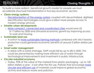 To build a more resilient, beneficial growth model for people we must
accelerate structural transformation in five key economic sectors:
• Clean energy systems
o Decarbonization of the energy system coupled with decentralized, digitized
electrification technologies could give a billion more people access to
modern energy services.
• Smarter urban developments
o More compact, connected and coordinated cities would save US
$ 17 billion by 2050 and stimulate economic growth by improving access
to work and housing.
• Sustainable land use
o A switch to more sustainable farming methods combined with strict forestry
protection could generate economic benefits of around 2 billion dollars per
year.
• Smart water management
o In areas with a water shortage, GNP could fall by up to 6% in 2050. This
could be prevented by making more efficient use of water through
technological improvements and investment in public infrastructure.
• Circular industrial economy
o Today, 95% of the value of the material from plastic packaging - up to 120
billion dollars a year - is lost after the first use. Policies that encourage more
circular and efficient use of materials could improve global economic
activity and reduce waste and pollution.
Closing Thoughts 1
 