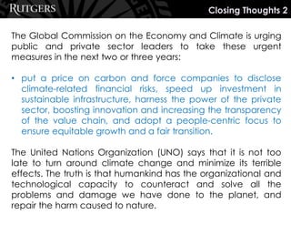 The Global Commission on the Economy and Climate is urging
public and private sector leaders to take these urgent
measures in the next two or three years:
• put a price on carbon and force companies to disclose
climate-related financial risks, speed up investment in
sustainable infrastructure, harness the power of the private
sector, boosting innovation and increasing the transparency
of the value chain, and adopt a people-centric focus to
ensure equitable growth and a fair transition.
The United Nations Organization (UNO) says that it is not too
late to turn around climate change and minimize its terrible
effects. The truth is that humankind has the organizational and
technological capacity to counteract and solve all the
problems and damage we have done to the planet, and
repair the harm caused to nature.
Closing Thoughts 2
 