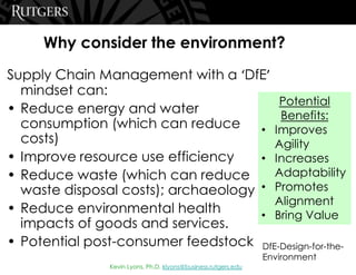 Kevin Lyons, Ph.D. klyons@business.rutgers.edu
Why consider the environment?
Supply Chain Management with a ‘DfE’
mindset can:
• Reduce energy and water
consumption (which can reduce
costs)
• Improve resource use efficiency
• Reduce waste (which can reduce
waste disposal costs); archaeology
• Reduce environmental health
impacts of goods and services.
• Potential post-consumer feedstock
Potential
Benefits:
• Improves
Agility
• Increases
Adaptability
• Promotes
Alignment
• Bring Value
DfE-Design-for-the-
Environment
 