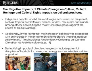 The Negative Impacts of Climate Change on Culture, Cultural
Heritage and Cultural Rights Impacts on cultural practices:
Loss of Stability
• Indigenous peoples inhabit the most fragile ecosystems on the planet,
such as: tropical humid forests, deserts, tundras, mountains and islands,
among others, constituting the most vulnerable groups against the
effects of global warming.
• Additionally, it was found that the increase in diseases was associated
with an increase in the environmental temperature (malaria, dengue,
yellow fever).” (Implicaciones Ambientales y Culturales del Cambio
Climatico, los Pueblos Indígenas, p. 19)
• Destabilizing impacts of climate change can include potential
disruption of food chains, travel, and energy sources, whether sudden
or gradual.
 