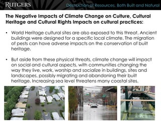 The Negative Impacts of Climate Change on Culture, Cultural
Heritage and Cultural Rights Impacts on cultural practices:
Destruction of Resources, Both Built and Natural
• World Heritage cultural sites are also exposed to this threat. Ancient
buildings were designed for a specific local climate. The migration
of pests can have adverse impacts on the conservation of built
heritage.
• But aside from these physical threats, climate change will impact
on social and cultural aspects, with communities changing the
way they live, work, worship and socialize in buildings, sites and
landscapes, possibly migrating and abandoning their built
heritage. Increasing sea level threatens many coastal sites.
 