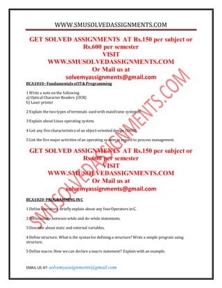 WWW.SMUSOLVEDASSIGNMENTS.COM 
GET SOLVED ASSIGNMENTS AT Rs.150 per subject or 
Rs.600 per semester 
VISIT 
WWW.SMUSOLVEDASSIGNMENTS.COM 
Or Mail us at 
solvemyassignments@gmail.com 
BCA1010– Fundamentals of IT& Programming 
1 Write a note on the following 
a) Optical Character Readers (OCR) 
b) Laser printer 
2 Explain the two types of terminals used with mainframe systems? 
3 Explain about Linux operating system. 
4 List any five characteristics of an object-oriented design (OOD). 
5 List the five major activities of an operating system in regard to process management. 
GET SOLVED ASSIGNMENTS AT Rs.150 per subject or 
Rs.600 per semester 
VISIT 
WWW.SMUSOLVEDASSIGNMENTS.COM 
Or Mail us at 
solvemyassignments@gmail.com 
BCA1020- PROGRAMMING IN C 
1 Define operators. Briefly explain about any four Operators in C. 
2 Differentiate between while and do-while statements. 
3 Describe about static and external variables. 
4 Define structure. What is the syntax for defining a structure? Write a simple program using 
structure. 
5 Define macro. How we can declare a macro statement? Explain with an example. 
EMAIL US AT- solvemyassignments@gmail.com 
 
