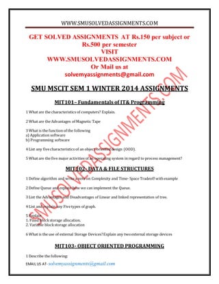 WWW.SMUSOLVEDASSIGNMENTS.COM
EMAIL US AT- solvemyassignments@gmail.com
GET SOLVED ASSIGNMENTS AT Rs.150 per subject or
Rs.500 per semester
VISIT
WWW.SMUSOLVEDASSIGNMENTS.COM
Or Mail us at
solvemyassignments@gmail.com
SMU MSCIT SEM 1 WINTER 2014 ASSIGNMENTS
MIT101– Fundamentals of IT& Programming
1 What are the characteristics of computers? Explain.
2 What are the Advantages of Magnetic Tape
3 What is the function of the following
a) Application software
b) Programming software
4 List any fivecharacteristics of an object-oriented design (OOD).
5 What are the five major activities of an operating system in regard to process management?
MIT102- DATA & FILE STRUCTURES
1 Define algorithm and write a note on Complexity and Time- Space Tradeoff withexample
2 Define Queue and explain how we can implement the Queue.
3 List the Advantages and Disadvantages of Linear and linked representation of tree.
4 List and explain any Fivetypes of graph.
5 Explain
1. Fixed blockstorage allocation.
2. Variable blockstorage allocation
6 What is the use of external Storage Devices?Explain any twoexternal storage devices
MIT103- OBJECT ORIENTED PROGRAMMING
1 Describe the following:
 
