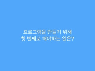 프로그램을 만들기 위해!
첫 번째로 해야하는 일은?
 