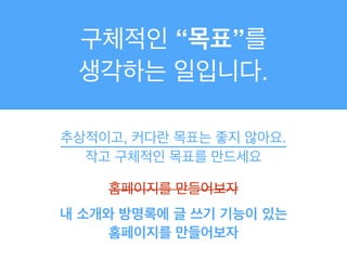 구체적인 “목표”를 !
생각하는 일입니다.
추상적이고, 커다란 목표는 좋지 않아요.!
작고 구체적인 목표를 만드세요
홈페이지를 만들어보자
내 소개와 방명록에 글 쓰기 기능이 있는
홈페이지를 만들어보자
 