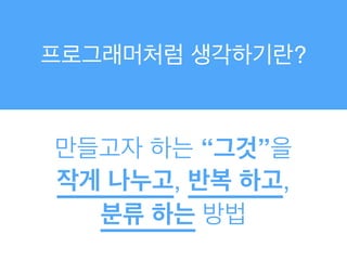 프로그래머처럼 생각하기란?
만들고자 하는 “그것”을!
작게 나누고, 반복 하고, !
분류 하는 방법
 