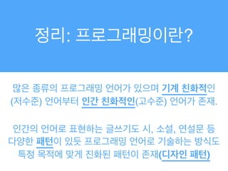 많은 종류의 프로그래밍 언어가 있으며 기계 친화적인
(저수준) 언어부터 인간 친화적인(고수준) 언어가 존재.
인간의 언어로 표현하는 글쓰기도 시, 소설, 연설문 등
다양한 패턴이 있듯 프로그래밍 언어로 기술하는 방식도
특정 목적에 맞게 진화된 패턴이 존재(디자인 패턴)
정리: 프로그래밍이란?
 