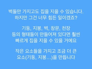 벽돌만 가지고도 집을 지을 수 있습니다.
하지만 그건 너무 힘든 일이겠죠?
기둥, 지붕, 벽, 창문, 천장!
등의 형태들이 만들어져 있다면 훨씬!
빠르게 집을 지을 수 있을 거에요
작은 요소들을 가지고 조금 더 큰!
요소(기둥, 지붕…)을 만듭니다
 