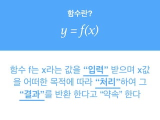 함수란?
y = f(x)
함수 f는 x라는 값을 “입력” 받으며 x값
을 어떠한 목적에 따라 “처리”하여 그
“결과”를 반환 한다고 “약속” 한다
 
