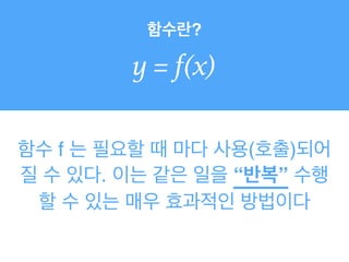 함수란?
y = f(x)
함수 f 는 필요할 때 마다 사용(호출)되어
질 수 있다. 이는 같은 일을 “반복” 수행
할 수 있는 매우 효과적인 방법이다
 