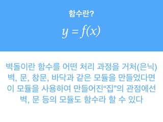 함수란?
y = f(x)
벽돌이란 함수를 어떤 처리 과정을 거처(은닉)
벽, 문, 창문, 바닥과 같은 모듈을 만들었다면
이 모듈을 사용하여 만들어진“집”의 관점에선
벽, 문 등의 모듈도 함수라 할 수 있다
 