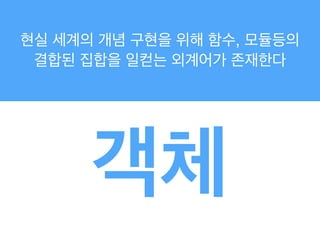 현실 세계의 개념 구현을 위해 함수, 모듈등의
결합된 집합을 일컫는 외계어가 존재한다
객체
 