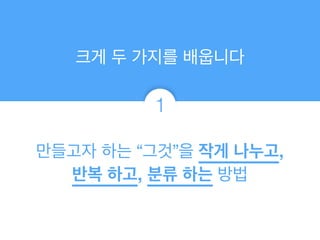 만들고자 하는 “그것”을 작게 나누고,
반복 하고, 분류 하는 방법
크게 두 가지를 배웁니다
1
 