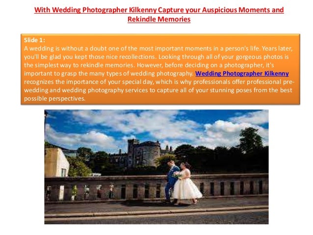 With Wedding Photographer Kilkenny Capture your Auspicious Moments and
Rekindle Memories
Slide 1:
A wedding is without a doubt one of the most important moments in a person's life. Years later,
you'll be glad you kept those nice recollections. Looking through all of your gorgeous photos is
the simplest way to rekindle memories. However, before deciding on a photographer, it's
important to grasp the many types of wedding photography. Wedding Photographer Kilkenny
recognizes the importance of your special day, which is why professionals offer professional pre-
wedding and wedding photography services to capture all of your stunning poses from the best
possible perspectives.
 