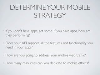 DETERMINE YOUR MOBILE
             STRATEGY

• Ifyou don’t have apps, get some. If you have apps, how are
  they performing?

• Does  your API support all the features and functionality you
  need in your apps?

• How    are you going to address your mobile web trafﬁc?

• How    many resources can you dedicate to mobile efforts?
 