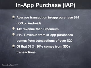 In-App Purchase (IAP)

                 Average transaction in-app purchase $14
                 (iOS or Android)
                 14x revenue than Freemium
                 51% Revenue from in-app purchases
                 comes from transactions of over $20
                 Of that 51%, 30% comes from $50+
                 transactions


Gamesbrief.com 2011
 