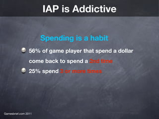 IAP is Addictive

                      Spending is a habit
                 56% of game player that spend a dollar
                 come back to spend a 2nd time
                 25% spend 3 or more times




Gamesbrief.com 2011
 