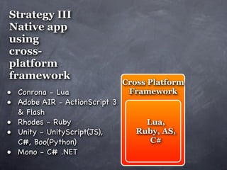 Strategy III
Native app
using
cross-
platform
framework
                               Cross Platform
• Conrona - Lua                 Framework
• Adobe AIR - ActionScript 3
    & Flash
•   Rhodes - Ruby                   Lua,
•   Unity - UnityScript(JS),      Ruby, AS,
    C#, Boo(Python)                  C#
•   Mono - C# .NET
 
